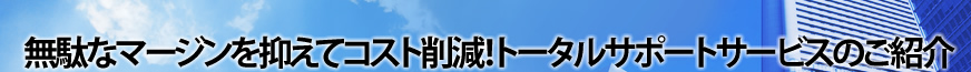 無駄なマージンを抑えてコスト削減！トータルサポートサービスのご紹介