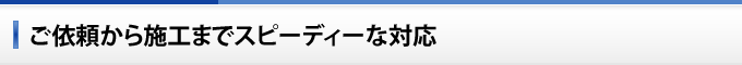 ご依頼から施工までスピーディーな対応