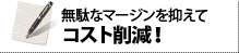 無駄なマージンを抑えてコスト削減！